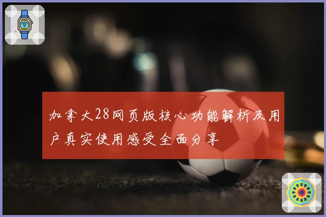 加拿大28网页版核心功能解析及用户真实使用感受全面分享