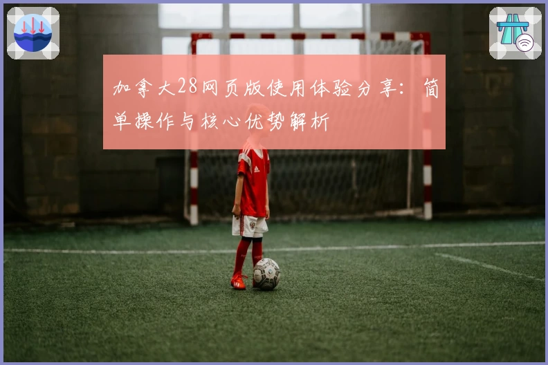 加拿大28网页版使用体验分享:简单操作与核心优势解析